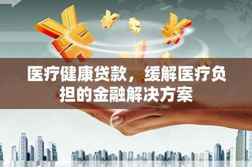 淳安医疗健康贷款，缓解医疗负担的金融解决方案