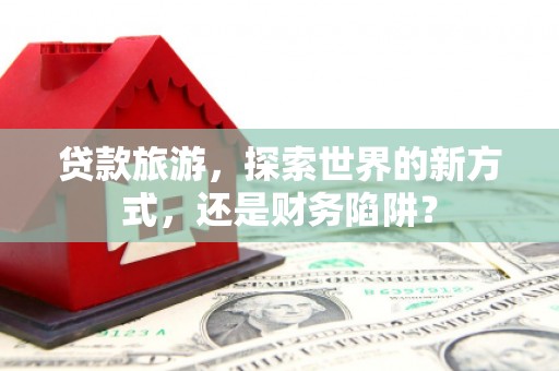 淳安贷款旅游，探索世界的新方式，还是财务陷阱？