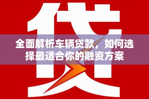 淳安全面解析车辆贷款，如何选择最适合你的融资方案