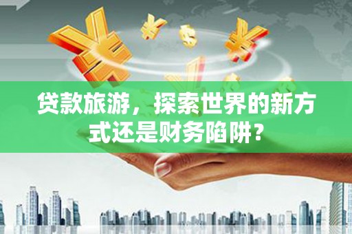 淳安贷款旅游，探索世界的新方式还是财务陷阱？
